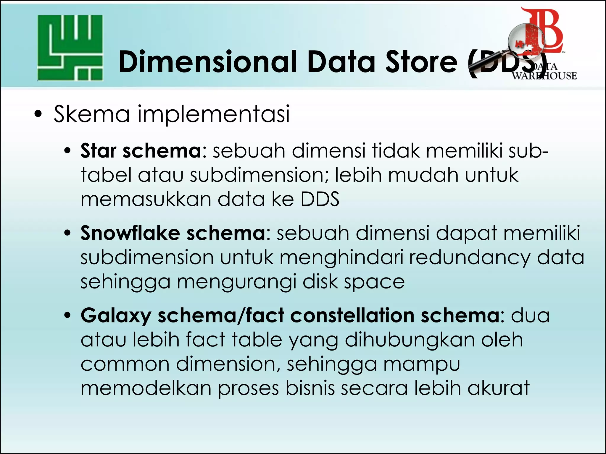 Dimensional Data Store (DDS)
• Skema implementasi
• Star schema: sebuah dimensi tidak memiliki sub-
tabel atau subdimension; lebih mudah untuk
memasukkan data ke DDS
• Snowflake schema: sebuah dimensi dapat memiliki
subdimension untuk menghindari redundancy data
sehingga mengurangi disk space
• Galaxy schema/fact constellation schema: dua
atau lebih fact table yang dihubungkan oleh
common dimension, sehingga mampu
memodelkan proses bisnis secara lebih akurat
 