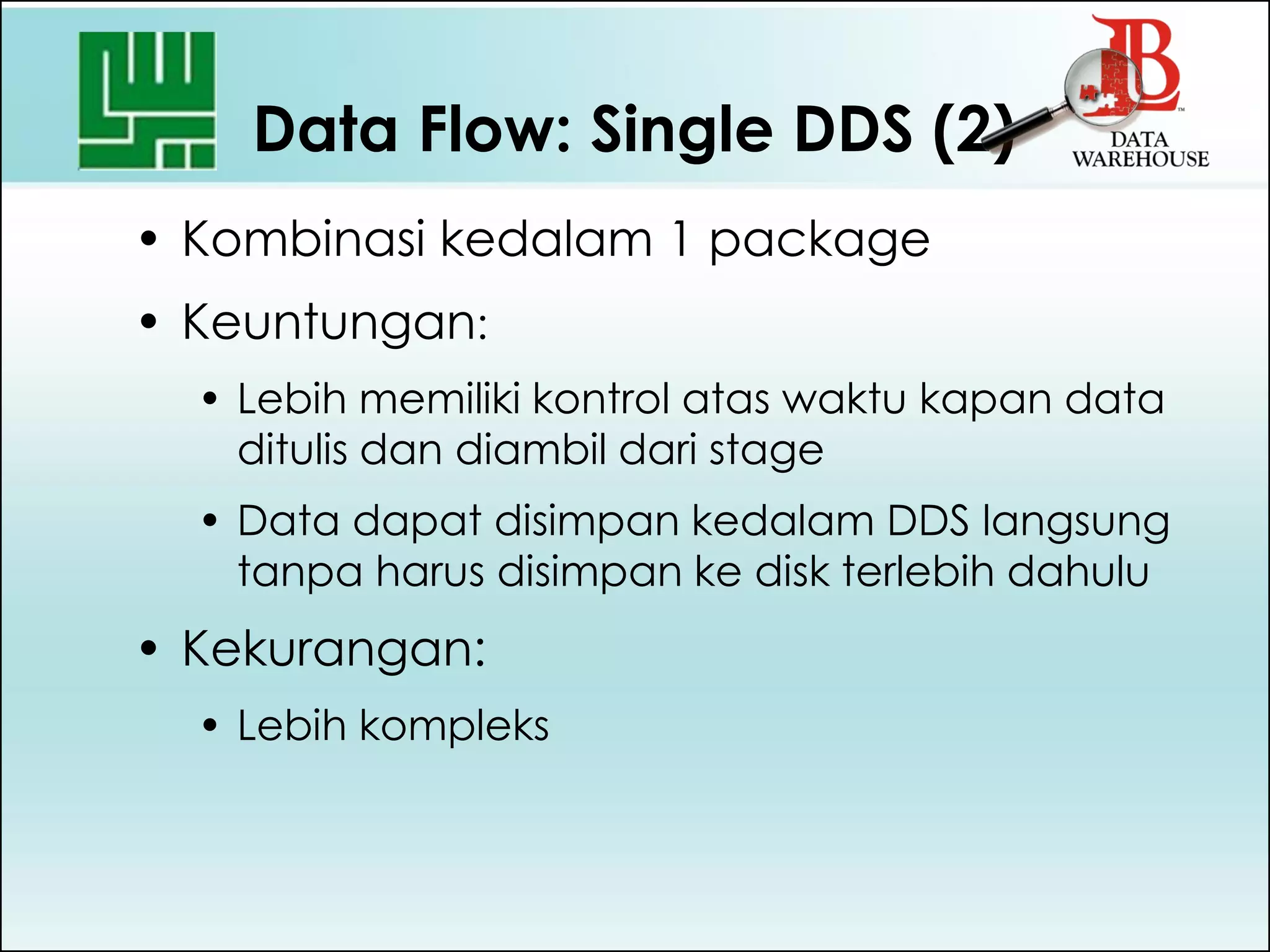 Data Flow: Single DDS (2)
• Kombinasi kedalam 1 package
• Keuntungan:
• Lebih memiliki kontrol atas waktu kapan data
ditulis dan diambil dari stage
• Data dapat disimpan kedalam DDS langsung
tanpa harus disimpan ke disk terlebih dahulu
• Kekurangan:
• Lebih kompleks
 