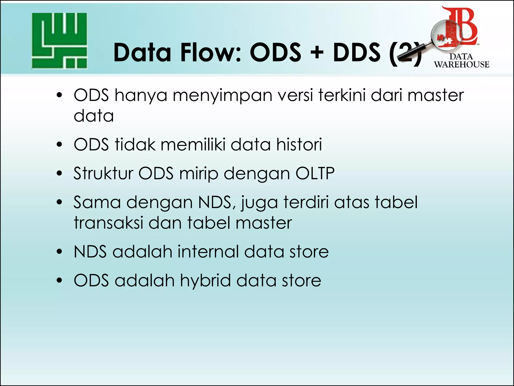 Data Flow: ODS + DDS (2)
• ODS hanya menyimpan versi terkini dari master
data
• ODS tidak memiliki data histori
• Struktur ODS mirip dengan OLTP
• Sama dengan NDS, juga terdiri atas tabel
transaksi dan tabel master
• NDS adalah internal data store
• ODS adalah hybrid data store
 