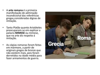 • A arte romana é a primeira
manifestação de admiração
incondicional das referências
gregas,consideradas dignas de
imitação.
• Tanto Platão quanto Aristóteles
preocuparam-se em explicar a
palavra MIMESE ou mímese,
que na arte diz respeito á
imitação.
• As cópias romanas foram feitas
em mármore, a partir de
originais gregos de bronze que
não existem mais, pois foram
derretidos na idade média para
fazer armamentos de guerra.
 