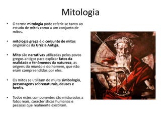 Mitologia
• O termo mitologia pode referir-se tanto ao
estudo de mitos como a um conjunto de
mitos.
• mitologia grega é o conjunto de mitos
originários da Grécia Antiga.
• Mito são narrativas utilizadas pelos povos
gregos antigos para explicar fatos da
realidade e fenômenos da natureza, as
origens do mundo e do homem, que não
eram compreendidos por eles.
• Os mitos se utilizam de muita simbologia,
personagens sobrenaturais, deuses e
heróis.
• Todos estes componentes são misturados a
fatos reais, características humanas e
pessoas que realmente existiram.
 