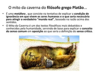 O mito da caverna do filósofo grego Platão...
• É uma metáfora , que consiste na tentativa de explicar a condição de
ignorância em que vivem os seres humanos e o que seria necessário
para atingir o verdadeiro “mundo real”, baseado na razão acima dos
sentidos.
• O Mito da Caverna é um dos textos filosóficos mais debatidos e
conhecidos pela humanidade, servindo de base para explicar o conceito
do senso comum em oposição ao que seria a definição do senso crítico.
 