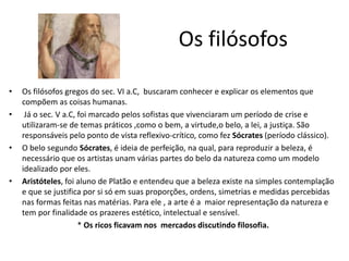 Os filósofos
• Os filósofos gregos do sec. VI a.C, buscaram conhecer e explicar os elementos que
compõem as coisas humanas.
• Já o sec. V a.C, foi marcado pelos sofistas que vivenciaram um período de crise e
utilizaram-se de temas práticos ,como o bem, a virtude,o belo, a lei, a justiça. São
responsáveis pelo ponto de vista reflexivo-crítico, como fez Sócrates (período clássico).
• O belo segundo Sócrates, é ideia de perfeição, na qual, para reproduzir a beleza, é
necessário que os artistas unam várias partes do belo da natureza como um modelo
idealizado por eles.
• Aristóteles, foi aluno de Platão e entendeu que a beleza existe na simples contemplação
e que se justifica por si só em suas proporções, ordens, simetrias e medidas percebidas
nas formas feitas nas matérias. Para ele , a arte é a maior representação da natureza e
tem por finalidade os prazeres estético, intelectual e sensível.
* Os ricos ficavam nos mercados discutindo filosofia.
 