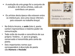 • A evolução da arte grega foi o conjunto de
estudos e de vários artistas, cada um
contribuiu um pouco.
• Os artistas desta época não estavam entre
os intelectuais. (era uma classe inferior).
pois estavam no trabalho braçal.
• Na Grécia Arcaica, o aedo (isto é, poeta
cantor) representava o máximo poder da
comunicação.
• Toda visão do mundo e consciência de sua
própria história , é para os gregos,
conservada e transmitida pelo canto do
poeta.
• Dois importantes nomes que
correspondem à descrição de poeta
são:Homero e Hesíodo
 