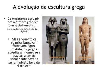 A evolução da escultura grega
• Começaram a esculpir
em mármore grandes
figuras de homens.
( era evidente a influência do
Egito).
• Mas enquanto os
egípcios buscavam
fazer uma figura
realista ,os gregos
acreditavam que que a
estátua além de
semelhante deveria
ser um objeto belo de
si mesmo.
 