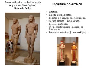 Foram realizados por Polimedes de
Argos entre 600 e 580 a.C.
Museu de Delfos.
Escultura no Arcaico
• Estática.
• Braços junto ao corpo.
• Cabelos e músculos geometrizados.
• Sorriso arcaico – meio sorriso.
• Beleza= perfeição.
• Vários modelos para se chegar ao
finalmente.
• Esculturas coloridas (como no Egito).
 