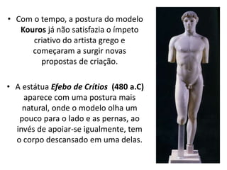 • Com o tempo, a postura do modelo
Kouros já não satisfazia o ímpeto
criativo do artista grego e
começaram a surgir novas
propostas de criação.
• A estátua Efebo de Crítios (480 a.C)
aparece com uma postura mais
natural, onde o modelo olha um
pouco para o lado e as pernas, ao
invés de apoiar-se igualmente, tem
o corpo descansado em uma delas.
 