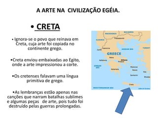 A ARTE NA CIVILIZAÇÃO EGÉIA.
• CRETA
• Ignora-se o povo que reinava em
Creta, cuja arte foi copiada no
continente grego.
•Creta enviou embaixadas ao Egito,
onde a arte impressionou a corte.
•Os cretenses falavam uma língua
primitiva de grego.
•As lembranças estão apenas nas
canções que narram batalhas sublimes
e algumas peças de arte, pois tudo foi
destruído pelas guerras prolongadas.
 
