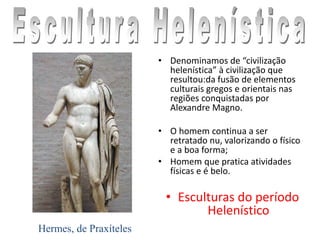 • Denominamos de “civilização
helenística” à civilização que
resultou:da fusão de elementos
culturais gregos e orientais nas
regiões conquistadas por
Alexandre Magno.
• O homem continua a ser
retratado nu, valorizando o físico
e a boa forma;
• Homem que pratica atividades
físicas e é belo.
• Esculturas do período
Helenístico
Hermes, de Praxíteles
 