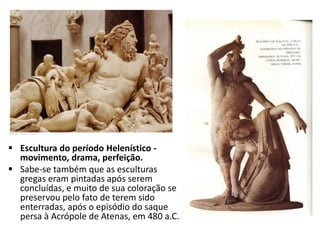  Escultura do período Helenístico -
movimento, drama, perfeição.
 Sabe-se também que as esculturas
gregas eram pintadas após serem
concluídas, e muito de sua coloração se
preservou pelo fato de terem sido
enterradas, após o episódio do saque
persa à Acrópole de Atenas, em 480 a.C.
 