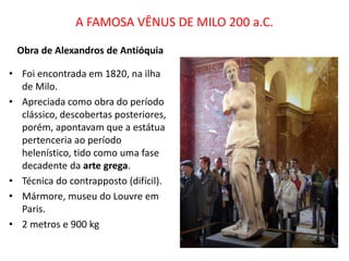 A FAMOSA VÊNUS DE MILO 200 a.C.
Obra de Alexandros de Antióquia
• Foi encontrada em 1820, na ilha
de Milo.
• Apreciada como obra do período
clássico, descobertas posteriores,
porém, apontavam que a estátua
pertenceria ao período
helenístico, tido como uma fase
decadente da arte grega.
• Técnica do contrapposto (difícil).
• Mármore, museu do Louvre em
Paris.
• 2 metros e 900 kg
 