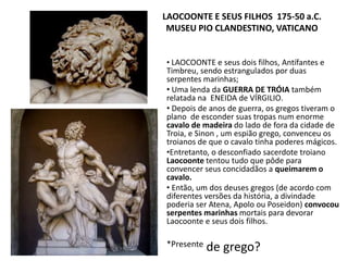 LAOCOONTE E SEUS FILHOS 175-50 a.C.
MUSEU PIO CLANDESTINO, VATICANO
• LAOCOONTE e seus dois filhos, Antífantes e
Timbreu, sendo estrangulados por duas
serpentes marinhas;
• Uma lenda da GUERRA DE TRÓIA também
relatada na ENEIDA de VÍRGILIO.
• Depois de anos de guerra, os gregos tiveram o
plano de esconder suas tropas num enorme
cavalo de madeira do lado de fora da cidade de
Troia, e Sinon , um espião grego, convenceu os
troianos de que o cavalo tinha poderes mágicos.
•Entretanto, o desconfiado sacerdote troiano
Laocoonte tentou tudo que pôde para
convencer seus concidadãos a queimarem o
cavalo.
• Então, um dos deuses gregos (de acordo com
diferentes versões da história, a divindade
poderia ser Atena, Apolo ou Poseidon) convocou
serpentes marinhas mortais para devorar
Laocoonte e seus dois filhos.
*Presente de grego?
 