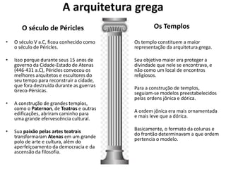 A arquitetura grega
O século de Péricles
• O século V a.C, ficou conhecido como
o século de Péricles.
• Isso porque durante seus 15 anos de
governo da Cidade-Estado de Atenas
(446-431 a.C), Péricles convocou os
melhores arquitetos e escultores do
seu tempo para reconstruir a cidade,
que fora destruída durante as guerras
Greco-Pérsicas.
• A construção de grandes templos,
como o Paternon, de Teatros e outras
edificações, abriram caminho para
uma grande efervescência cultural.
• Sua paixão pelas artes teatrais
transformaram Atenas em um grande
polo de arte e cultura, além do
aperfeiçoamento da democracia e da
ascensão da filosofia.
Os Templos
• Os templo constituem a maior
representação da arquitetura grega.
• Seu objetivo maior era proteger a
divindade que nele se encontrava, e
não como um local de encontros
religiosos.
• Para a construção de templos,
seguiam-se modelos preestabelecidos
pelas ordens jônica e dórica.
• A ordem jônica era mais ornamentada
e mais leve que a dórica.
• Basicamente, o formato da colunas e
do frontão determinavam a que ordem
pertencia o modelo.
 