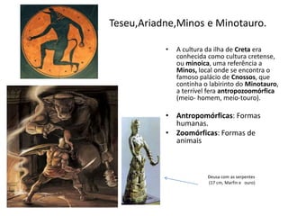 • A cultura da ilha de Creta era
conhecida como cultura cretense,
ou minoica, uma referência a
Minos, local onde se encontra o
famoso palácio de Cnossos, que
continha o labirinto do Minotauro,
a terrível fera antropozoomórfica
(meio- homem, meio-touro).
• Antropomórficas: Formas
humanas.
• Zoomórficas: Formas de
animais
Deusa com as serpentes
(17 cm, Marfin e ouro)
Teseu,Ariadne,Minos e Minotauro.
 