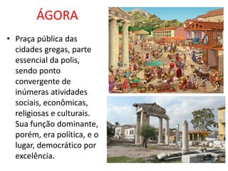 ÁGORA
• Praça pública das
cidades gregas, parte
essencial da polis,
sendo ponto
convergente de
inúmeras atividades
sociais, econômicas,
religiosas e culturais.
Sua função dominante,
porém, era política, e o
lugar, democrático por
excelência.
 