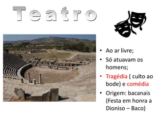 • Ao ar livre;
• Só atuavam os
homens;
• Tragédia ( culto ao
bode) e comédia
• Origem: bacanais
(Festa em honra a
Dioniso – Baco)
 