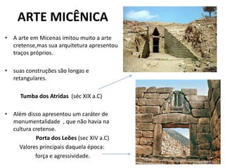 ARTE MICÊNICA
• A arte em Micenas imitou muito a arte
cretense,mas sua arquitetura apresentou
traços próprios.
• suas construções são longas e
retangulares.
Tumba dos Atridas (séc XIX a.C)
• Além disso apresentou um caráter de
monumentalidade , que não havia na
cultura cretense.
Porta dos Leões (sec XIV a.C)
Valores principais daquela época:
força e agressividade.
 