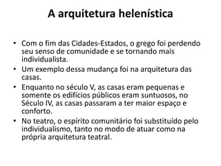 A arquitetura helenística
• Com o fim das Cidades-Estados, o grego foi perdendo
seu senso de comunidade e se tornando mais
individualista.
• Um exemplo dessa mudança foi na arquitetura das
casas.
• Enquanto no século V, as casas eram pequenas e
somente os edifícios públicos eram suntuosos, no
Século IV, as casas passaram a ter maior espaço e
conforto.
• No teatro, o espírito comunitário foi substituído pelo
individualismo, tanto no modo de atuar como na
própria arquitetura teatral.
 