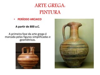 ARTE GREGA:
PINTURA
• PERÍODO ARCAICO
A partir de 800 a.C.
A primeira fase da arte grega é
marcada pelas figuras simplificadas e
geométricas.
 