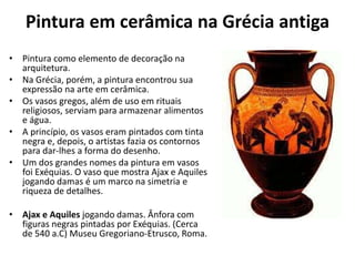 Pintura em cerâmica na Grécia antiga
• Pintura como elemento de decoração na
arquitetura.
• Na Grécia, porém, a pintura encontrou sua
expressão na arte em cerâmica.
• Os vasos gregos, além de uso em rituais
religiosos, serviam para armazenar alimentos
e água.
• A princípio, os vasos eram pintados com tinta
negra e, depois, o artistas fazia os contornos
para dar-lhes a forma do desenho.
• Um dos grandes nomes da pintura em vasos
foi Exéquias. O vaso que mostra Ajax e Aquiles
jogando damas é um marco na simetria e
riqueza de detalhes.
• Ajax e Aquiles jogando damas. Ânfora com
figuras negras pintadas por Exéquias. (Cerca
de 540 a.C) Museu Gregoriano-Etrusco, Roma.
 