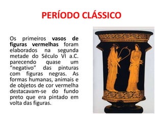 PERÍODO CLÁSSICO
Os primeiros vasos de
figuras vermelhas foram
elaborados na segunda
metade do Século VI a.C.
parecendo quase um
“negativo” das pinturas
com figuras negras. As
formas humanas, animais e
de objetos de cor vermelha
destacavam-se do fundo
preto que era pintado em
volta das figuras.
 