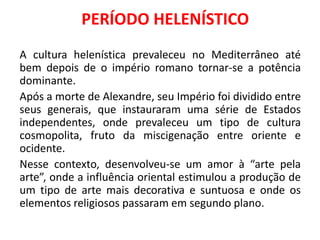 PERÍODO HELENÍSTICO
A cultura helenística prevaleceu no Mediterrâneo até
bem depois de o império romano tornar-se a potência
dominante.
Após a morte de Alexandre, seu Império foi dividido entre
seus generais, que instauraram uma série de Estados
independentes, onde prevaleceu um tipo de cultura
cosmopolita, fruto da miscigenação entre oriente e
ocidente.
Nesse contexto, desenvolveu-se um amor à “arte pela
arte”, onde a influência oriental estimulou a produção de
um tipo de arte mais decorativa e suntuosa e onde os
elementos religiosos passaram em segundo plano.
 