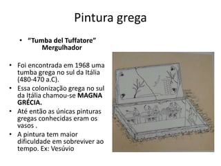 Pintura grega
• “Tumba del Tuffatore”
Mergulhador
• Foi encontrada em 1968 uma
tumba grega no sul da Itália
(480-470 a.C).
• Essa colonização grega no sul
da Itália chamou-se MAGNA
GRÉCIA.
• Até então as únicas pinturas
gregas conhecidas eram os
vasos .
• A pintura tem maior
dificuldade em sobreviver ao
tempo. Ex: Vesúvio
 