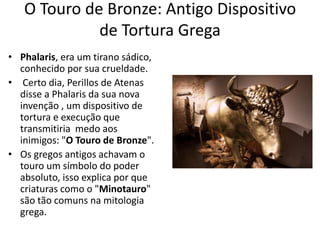 O Touro de Bronze: Antigo Dispositivo
de Tortura Grega
• Phalaris, era um tirano sádico,
conhecido por sua crueldade.
• Certo dia, Perillos de Atenas
disse a Phalaris da sua nova
invenção , um dispositivo de
tortura e execução que
transmitiria medo aos
inimigos: "O Touro de Bronze".
• Os gregos antigos achavam o
touro um símbolo do poder
absoluto, isso explica por que
criaturas como o "Minotauro"
são tão comuns na mitologia
grega.
 