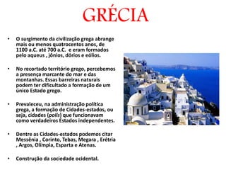 GRÉCIA
• O surgimento da civilização grega abrange
mais ou menos quatrocentos anos, de
1100 a.C. até 700 a.C. e eram formados
pelo aqueus , jônios, dórios e eólios.
• No recortado território grego, percebemos
a presença marcante do mar e das
montanhas. Essas barreiras naturais
podem ter dificultado a formação de um
único Estado grego.
• Prevaleceu, na administração política
grega, a formação de Cidades-estados, ou
seja, cidades (polis) que funcionavam
como verdadeiros Estados independentes.
• Dentre as Cidades-estados podemos citar
Messênia , Corinto, Tebas, Megara , Erétria
, Argos, Olímpia, Esparta e Atenas.
• Construção da sociedade ocidental.
 