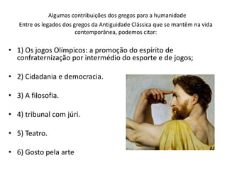 Algumas contribuições dos gregos para a humanidade
Entre os legados dos gregos da Antiguidade Clássica que se mantêm na vida
contemporânea, podemos citar:
• 1) Os jogos Olímpicos: a promoção do espírito de
confraternização por intermédio do esporte e de jogos;
• 2) Cidadania e democracia.
• 3) A filosofia.
• 4) tribunal com júri.
• 5) Teatro.
• 6) Gosto pela arte
 