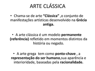 ARTE CLÁSSICA
• Chama-se de arte “Clássica” ,o conjunto de
manifestações artísticas desenvolvido na Grécia
antiga.
• A arte clássica é um modelo permanente
(referência) refletido em momentos distintos da
história ou negado.
• A arte grega tem como ponto-chave , a
representação do ser humano,sua aparência e
interioridade, baseadas pela racionalidade.
 