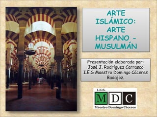 ARTE
ISLÁMICO:
ARTE
HISPANO -
MUSULMÁN
Presentación elaborada por:
José J. Rodríguez Carrasco
I.E.S Maestro Domingo Cáceres
Badajoz.
 