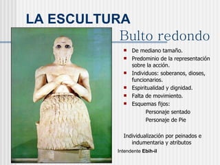 LA ESCULTURA De mediano tamaño. Predominio de la representación sobre la acción. Individuos: soberanos, dioses, funcionarios. Espiritualidad y dignidad. Falta de movimiento. Esquemas fijos: Personaje sentado Personaje de Pie Individualización por peinados e indumentaria y atributos Intendente  Ebih-il Bulto redondo 