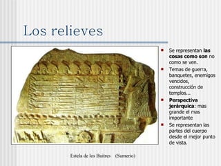Los relieves Se representan  las cosas como son  no como se ven. Temas de guerra, banquetes, enemigos vencidos, construcción de templos... Perspectiva jerárquica : mas grande el mas importante Se representan las partes del cuerpo desde el mejor punto de vista. Estela de los Buitres  (Sumerio) 