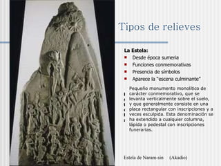 Tipos de relieves La Estela:  Desde época sumeria Funciones conmemorativas Presencia de símbolos Aparece la “escena culminante” Estela de Naram-sin  (Akadio) Estela Pequeño monumento monolítico de carácter conmemorativo, que se levanta verticalmente sobre el suelo, y que generalmente consiste en una placa rectangular con inscripciones y a veces esculpida. Esta denominación se ha extendido a cualquier columna, lápida o pedestal con inscripciones funerarias. 