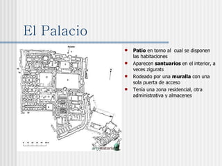 El Palacio Patio  en torno al  cual se disponen las habitaciones Aparecen  santuarios  en el interior, a veces zigurats Rodeado por una  muralla  con una sola puerta de acceso Tenía una zona residencial, otra administrativa y almacenes 