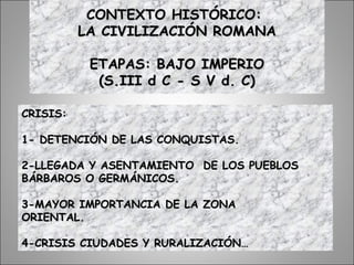 CONTEXTO HISTÓRICO:CONTEXTO HISTÓRICO:
LA CIVILIZACIÓN ROMANALA CIVILIZACIÓN ROMANA
ETAPAS: BAJO IMPERIOETAPAS: BAJO IMPERIO
(S.III d C - S V d. C)(S.III d C - S V d. C)
CRISIS:CRISIS:
1- DETENCIÓN DE LAS CONQUISTAS.1- DETENCIÓN DE LAS CONQUISTAS.
2-LLEGADA Y ASENTAMIENTO DE LOS PUEBLOS2-LLEGADA Y ASENTAMIENTO DE LOS PUEBLOS
BÁRBAROS O GERMÁNICOS.BÁRBAROS O GERMÁNICOS.
3-MAYOR IMPORTANCIA DE LA ZONA3-MAYOR IMPORTANCIA DE LA ZONA
ORIENTAL.ORIENTAL.
4-CRISIS CIUDADES Y RURALIZACIÓN…4-CRISIS CIUDADES Y RURALIZACIÓN…
 