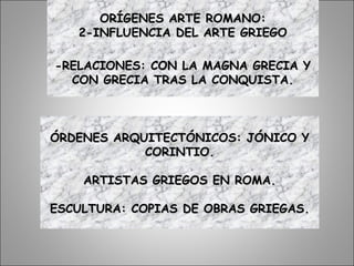 ORÍGENES ARTE ROMANO:ORÍGENES ARTE ROMANO:
2-INFLUENCIA DEL ARTE GRIEGO2-INFLUENCIA DEL ARTE GRIEGO
-RELACIONES: CON LA MAGNA GRECIA Y-RELACIONES: CON LA MAGNA GRECIA Y
CON GRECIA TRAS LA CONQUISTA.CON GRECIA TRAS LA CONQUISTA.
ÓRDENES ARQUITECTÓNICOS: JÓNICO YÓRDENES ARQUITECTÓNICOS: JÓNICO Y
CORINTIO.CORINTIO.
ARTISTAS GRIEGOS EN ROMA.ARTISTAS GRIEGOS EN ROMA.
ESCULTURA: COPIAS DE OBRAS GRIEGASESCULTURA: COPIAS DE OBRAS GRIEGAS.
 