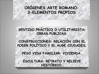 ORÍGENES ARTE ROMANO:ORÍGENES ARTE ROMANO:
3-ELEMENTOS PROPIOS3-ELEMENTOS PROPIOS
SENTIDO PRÁCTICO O UTILITARISTA:SENTIDO PRÁCTICO O UTILITARISTA:
OBRAS PÚBLICAS.OBRAS PÚBLICAS.
CONSTRUCCIONES: RELACIÓN CON ELCONSTRUCCIONES: RELACIÓN CON EL
PODER POLÍTICO Y EL AUGE CIUDADES.PODER POLÍTICO Y EL AUGE CIUDADES.
PESO VIDA FAMILIAR: VIVIENDA.PESO VIDA FAMILIAR: VIVIENDA.
ESCULTURA: RETRATO Y RELIEVEESCULTURA: RETRATO Y RELIEVE
HISTÓRICO.HISTÓRICO.
 
