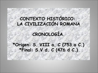 CONTEXTO HISTÓRICO:CONTEXTO HISTÓRICO:
LA CIVILIZACIÓN ROMANALA CIVILIZACIÓN ROMANA
CRONOLOGÍA.CRONOLOGÍA.
*Origen: S. VIII a. C (753 a C.)*Origen: S. VIII a. C (753 a C.)
*Final: S.V d. C (476 d C.)*Final: S.V d. C (476 d C.)
 