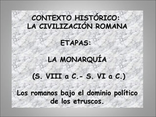 CONTEXTO HISTÓRICO:CONTEXTO HISTÓRICO:
LA CIVILIZACIÓN ROMANALA CIVILIZACIÓN ROMANA
ETAPAS:ETAPAS:
LA MONARQUÍALA MONARQUÍA
(S. VIII a C.- S. VI a C.)(S. VIII a C.- S. VI a C.)
Los romanos bajo el dominio políticoLos romanos bajo el dominio político
de los etruscos.de los etruscos.
 