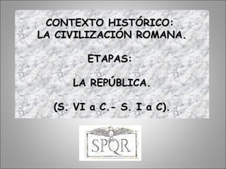 CONTEXTO HISTÓRICO:CONTEXTO HISTÓRICO:
LA CIVILIZACIÓN ROMANA.LA CIVILIZACIÓN ROMANA.
ETAPAS:ETAPAS:
LA REPÚBLICA.LA REPÚBLICA.
(S. VI a C.- S. I a C).(S. VI a C.- S. I a C).
 