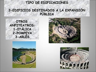 OTROSOTROS
ANFITEATROS:ANFITEATROS:
1-ITÁLICA1-ITÁLICA
2-POMPEYA2-POMPEYA
3-ARLÉS3-ARLÉS
TIPO DE EDIFICACIONESTIPO DE EDIFICACIONES
3-EDIFICIOS DESTINADOS A LA EXPANSIÓN3-EDIFICIOS DESTINADOS A LA EXPANSIÓN
PÚBLICAPÚBLICA
 
