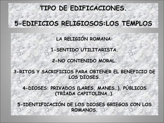 TIPO DE EDIFICACIONES.TIPO DE EDIFICACIONES.
5-EDIFICIOS RELIGIOSOS:LOS TEMPLOS5-EDIFICIOS RELIGIOSOS:LOS TEMPLOS
LA RELIGIÓN ROMANA:
1-SENTIDO UTILITARISTA.
2-NO CONTENIDO MORAL.
3-RITOS Y SACRIFICIOS PARA OBTENER EL BENEFICIO DE
LOS DIOSES.
4-DIOSES: PRIVADOS (LARES, MANES…), PÚBLICOS
(TRÍADA CAPITOLINA…).
5-IDENTIFICACIÓN DE LOS DIOSES GRIEGOS CON LOS
ROMANOS.
 
