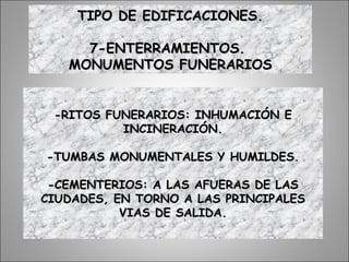 TIPO DE EDIFICACIONES.TIPO DE EDIFICACIONES.
7-ENTERRAMIENTOS.7-ENTERRAMIENTOS.
MONUMENTOS FUNERARIOSMONUMENTOS FUNERARIOS
-RITOS FUNERARIOS: INHUMACIÓN E-RITOS FUNERARIOS: INHUMACIÓN E
INCINERACIÓN.INCINERACIÓN.
-TUMBAS MONUMENTALES Y HUMILDES.-TUMBAS MONUMENTALES Y HUMILDES.
-CEMENTERIOS: A LAS AFUERAS DE LAS-CEMENTERIOS: A LAS AFUERAS DE LAS
CIUDADES, EN TORNO A LAS PRINCIPALESCIUDADES, EN TORNO A LAS PRINCIPALES
VIAS DE SALIDA.VIAS DE SALIDA.
 