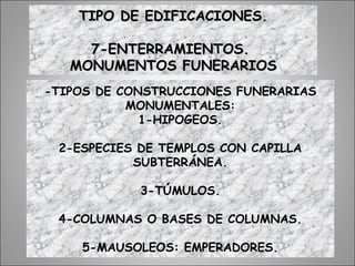 -TIPOS DE CONSTRUCCIONES FUNERARIAS
MONUMENTALES:
1-HIPOGEOS.
2-ESPECIES DE TEMPLOS CON CAPILLA
SUBTERRÁNEA.
3-TÚMULOS.
4-COLUMNAS O BASES DE COLUMNAS.
5-MAUSOLEOS: EMPERADORES.
TIPO DE EDIFICACIONES.TIPO DE EDIFICACIONES.
7-ENTERRAMIENTOS.7-ENTERRAMIENTOS.
MONUMENTOS FUNERARIOSMONUMENTOS FUNERARIOS
 