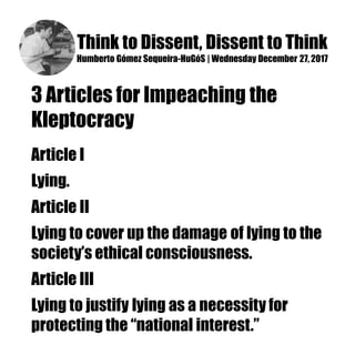 Think to Dissent, Dissent to Think
Humberto Gómez Sequeira-HuGóS | Wednesday December 27, 2017
3 Articles for Impeaching the
Kleptocracy
Article I
Lying.
Article II
Lying to cover up the damage of lying to the
society’s ethical consciousness.
Article III
Lying to justify lying as a necessity for
protecting the “national interest.”
 