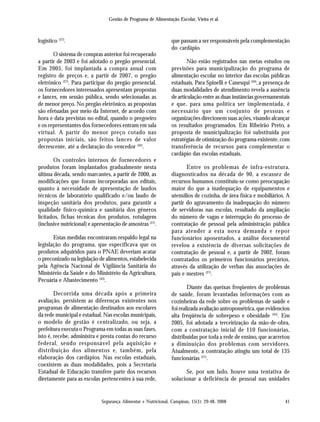 Gestão de Programa de Alimentação Escolar, Vieira et al.
Segurança Alimentar e Nutricional, Campinas, 15(1): 29-48, 2008 41
logístico (27)
.
O sistema de compras anterior foi recuperado
a partir de 2003 e foi adotado o pregão presencial.
Em 2005, foi implantada a compra anual com
registro de preços e, a partir de 2007, o pregão
eletrônico (27)
. Para participar do pregão presencial,
os fornecedores interessados apresentam propostas
e lances, em sessão pública, sendo selecionadas as
de menor preço. No pregão eletrônico, as propostas
são efetuadas por meio da Internet, de acordo com
hora e data previstas no edital, quando o pregoeiro
e os representantes dos fornecedores entram em sala
virtual. A partir do menor preço cotado nas
propostas iniciais, são feitos lances de valor
decrescente, até a declaração do vencedor (42)
.
Os controles internos de fornecedores e
produtos foram implantados gradualmente nesta
última década, sendo marcantes, a partir de 2000, as
modificações que foram incorporadas aos editais,
quanto à necessidade de apresentação de laudos
técnicos de laboratório qualificado e/ou laudo de
inspeção sanitária dos produtos, para garantir a
qualidade físico-química e sanitária dos gêneros
licitados, fichas técnicas dos produtos, rotulagem
(inclusive nutricional) e apresentação de amostras (27)
.
Estas medidas encontraram respaldo legal na
legislação do programa, que especificava que os
produtos adquiridos para o PNAE deveriam acatar
o preconizado na legislação de alimentos, estabelecida
pela Agência Nacional de Vigilância Sanitária do
Ministério da Saúde e do Ministério da Agricultura,
Pecuária e Abastecimento (43)
.
Decorrida uma década após a primeira
avaliação, persistem as diferenças existentes nos
programas de alimentação destinados aos escolares
da rede municipal e estadual. Nas escolas municipais,
o modelo de gestão é centralizado, ou seja, a
prefeitura executa o Programa em todas as suas fases,
isto é, recebe, administra e presta contas do recurso
federal, sendo responsável pela aquisição e
distribuição dos alimentos e, também, pela
elaboração dos cardápios. Nas escolas estaduais,
coexistem as duas modalidades, pois a Secretaria
Estadual de Educação transfere parte dos recursos
diretamente para as escolas pertencentes à sua rede,
que passam a ser responsáveis pela complementação
do cardápio.
Não estão registrados nas metas estudos ou
previsões para municipalização do programa de
alimentação escolar no interior das escolas públicas
estaduais. Para Spinelli e Canesqui (44)
, a presença de
duas modalidades de atendimento revela a ausência
de articulação entre as duas instâncias governamentais
e que, para uma política ser implementada, é
necessário que um conjunto de pessoas e
organizações direcionem suas ações, visando alcançar
os resultados programados. Em Ribeirão Preto, a
proposta de municipalização foi substituída por
estratégias de otimização do programa existente, com
transferência de recursos para complementar o
cardápio das escolas estaduais.
Entre os problemas de infra-estrutura,
diagnosticados na década de 90, a escassez de
recursos humanos constituiu-se como preocupação
maior do que a inadequação de equipamentos e
utensílios de cozinha, de área física e mobiliários. A
partir do agravamento da inadequação do número
de servidoras nas escolas, resultado da ampliação
do número de vagas e interrupção do processo de
contratação de pessoal pela administração pública
para atender a esta nova demanda e repor
funcionários aposentados, a análise documental
revelou a existência de diversas solicitações de
contratação de pessoal e, a partir de 2002, foram
contratados os primeiros funcionários precários,
através da utilização de verbas das associações de
pais e mestres (27)
.
Diante das queixas freqüentes de problemas
de saúde, foram levantadas informações com as
cozinheiras da rede sobre os problemas de saúde e
foi realizada avaliação antropométrica, que evidenciou
alta freqüência de sobrepeso e obesidade (45)
. Em
2005, foi adotada a terceirização da mão-de-obra,
com a contratação inicial de 110 funcionárias,
distribuídas por toda a rede de ensino, que acarretou
a diminuição dos problemas com servidores.
Atualmente, a contratação atingiu um total de 135
funcionárias (27)
.
Se, por um lado, houve uma tentativa de
solucionar a deficiência de pessoal nas unidades
 