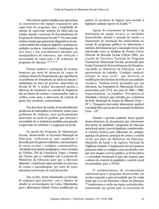 Gestão de Programa de Alimentação Escolar, Vieira et al.
Segurança Alimentar e Nutricional, Campinas, 15(1): 29-48, 2008 43
Não existem muitos trabalhos que apresentam
as características das equipes responsáveis pela
supervisão do programa, mas a fragilidade do
sistema de supervisão também foi observada em
Cuiabá, durante o processo de descentralização do
Programa de Alimentação Escolar(39)
. Por outro lado,
existem estudos que apresentam diagnósticos de não-
conformidade das condições higiênico-sanitárias em
unidades escolares, relacionados à inadequação da
área física e dos procedimentos adotados por
manipuladores de alimentos, que reforçam a
necessidade de supervisão e de realização de
programas de educação (49, 50, 51, 52)
.
Persiste também a contratação de recursos
humanos por meio de alocação de cargos de
confiança dentro do Departamento, que reproduzem
os problemas de treinamento no início da função e
substituição na troca de governo, observados na
década de 90. A análise documental aponta a
diferença de tratamento no controle de freqüência
dos servidores de carreira e comissionados, onde se
verifica, como meta, a observação do controle de
ponto dos servidores comissionados.
Nas duas fases do estudo, foram identificados
problemas de indisciplina no refeitório, assim como
problemas de violência, estes particularmente
observados na escola de periferia, que reforçam a
necessidade de se instituírem medidas para garantir
a supervisão no refeitório e a segurança na escola.
Na gestão do Programa de Alimentação
Escolar, desenvolvido na Secretaria Municipal de
Educação, evidenciou-se uma ampliação e
diversificação dos gêneros utilizados, com introdução
de novas receitas e cardápios comemorativos,
vinculados às propostas pedagógicas, como a Semana
do Folclore, Dia da Consciência Negra e Semana
das Nações, que se coadunam com a proposta do
Ministério da Educação para que a educação
alimentar e nutricional sejam inseridas no processo
de ensino e aprendizagem, por meio de ações
educativas transversais no currículo escolar.
Nas creches, foram introduzidas as fórmulas
de seqüência para lactentes, com o objetivo de
atender às recomendações do Codex Alimentarius
para a alimentação infantil. Houve modificação no
padrão de produtos de higiene para atender à
legislação sanitária vigente no Estado (27)
.
Apesar do crescimento da demanda e da
diminuição da equipe técnica, as atividades
desenvolvidas, durante o período do estudo e a
manutenção da vinculação das nutricionistas no
estudo de programas públicos de alimentação e
nutrição, determinaram que o município tivesse sido
selecionado entre os finalistas do Prêmio Gestor
Eficiente da Merenda Escolar (Edição 2005), por
ocasião do Encontro Nacional do Programa
Nacional de Alimentação Escolar, promovido pelo
Fundo Nacional de Desenvolvimento do Estudante,
vinculado ao Ministério da Educação, com a
apresentação do trabalho “Cardápio saudável:
refeição na hora certa!”, que descrevia as
modificações dos horários de refeições nas unidades
escolares. Também foram premiados por sua
relevância, nos Seminários de Alimentação Escolar,
promovidos pelo ITAL nos anos de 2005 e 2006,
respectivamente, os trabalhos “Prevalência de
obesidade e doenças auto-referidas por cozinheiras
da Rede Municipal de Ensino de Ribeirão Preto –
SP” e “Passaporte para saúde: alimentação saudável
e atividade física nas escolas do município de Ribeirão
Preto – SP”.
Durante o período analisado, houve grande
desenvolvimento de documentos que orientassem
uma gestão de qualidade e programas de educação
nutricional, assim como de legislação, estabelecendo-
se critérios técnicos para elaboração do cardápio,
aquisição de gêneros, prestação de contas e controle
social, por parte do Ministério da Educação,
Ministério da Saúde e da Agência Nacional de
Vigilância Sanitária. A implantação dos mecanismos
propostos ainda se configura como um desafio, visto
que nem sempre o serviço público, os fornecedores
e a sociedade estruturam-se para dar resposta para
a adoção do controle de qualidade e controle social
recomendados para o PNAE.
O estabelecimento de recomendação
nutricional para o programa desenvolvido em
creches responde a uma necessidade que foi criada
desde que a Lei de Diretrizes e Bases da Educação
(10)
transformou a creche em espaço socioeducativo,
transferindo sua gestão para as secretarias de
 