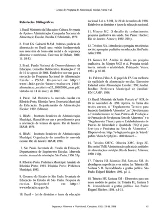 Gestão de Programa de Alimentação Escolar, Vieira et al.
Segurança Alimentar e Nutricional, Campinas, 15(1): 29-48, 2008 45
Referências Bibliográficas
1. Brasil. Ministério da Educação e Cultura. Secretaria
de Apoio e Administração. Campanha Nacional de
Alimentação Escolar. Brasília, O Ministério, 1972.
2. Frozi DS, Galeazzi MAM. Políticas públicas de
alimentação no Brasil: uma revisão fundamentada
nos conceitos de bem-estar social e de segurança
alimentar e nutricional. Cadernos de Debate. 2004;
11: 58-83.
3. Brasil. Fundo Nacional do Desenvolvimento da
Educação. Conselho Deliberativo. Resolução n° 32
de 10 de agosto de 2006. Estabelece normas para a
execução do Programa Nacional de Alimentação
Escolar – PNAE. Disponível em: http://
www1.fnde.gov.br/home/resolucoes_2006/
alimentacao_escolar/res32_10082006_pnae.pdf,
visitado em 14 de março de 2007.
4. Pavão LM. Histórico da merenda escolar em
Ribeirão Preto. Ribeirão Preto, Secretaria Municipal
da Educação, Departamento de Alimentação
Escolar; 1992. (Mimeo).
5. IBAM - Instituto Brasileiro de Administração
Municipal. Manual de normas e procedimentos para
a celebração de termos de ajuste. Rio de Janeiro:
IBAM; 1972.
6. IBAM - Instituto Brasileiro de Administração
Municipal. Organização do conselho de merenda
escolar. Rio de Janeiro: IBAM; 1994.
7. São Paulo. Secretaria do Estado da Educação.
Departamento de Suprimento Escolar. Merenda
escolar: manual de orientação. São Paulo; 1996. 53p.
8. Ribeirão Preto. Prefeitura Municipal. Anuário de
Ribeirão Preto; 1993. Ribeirão Preto: Prefeitura
Municipal; 1993.
9. Governo do Estado de São Paulo. Secretaria de
Educação do Estado de São Paulo. Pesquisa de
escolas. Disponível em: http://
www.educação.sp.gov.br.
10. Brasil – Lei de diretrizes e bases da educação
nacional. Lei n. 9.394, de 20 de dezembro de 1996.
Estabelece as diretrizes e bases da educação nacional.
11. Minayo MC. O desafio do conhecimento:
pesquisa qualitativa em saúde. São Paulo: Hucitec;
Rio de Janeiro: Abrasco; 1992. 269 p.
12. Triviños NA. Introdução a pesquisa em ciências
sociais: a pesquisa qualitativa em educação. São Paulo:
Atlas; 1990.
13. Gomes RA. Análise de dados em pesquisa
qualitativa. In: Minayo MCS et al. Pesquisa social:
teoria, método e criatividade. Petrópolis: Vozes;
1994. p. 67-80.
14. Faleiros Filho A. O papel da FAE na melhoria
da qualidade da alimentação escolar. Encontro
Estadual sobre Alimentação Escolar; 1996; Jundiaí.
Jundiaí: Prefeitura Municipal de Jundiaí/
UNICAMP; 1996.
15. Brasil. Ministério da Saúde. Portaria nº 1428, de
26 de novembro de 1993. Aprova, na forma dos
textos anexos, o “Regulamento Técnico para
Inspeção Sanitária de Alimentos”, as “Diretrizes para
o Estabelecimento de Boas Práticas de Produção e
de Prestação de Serviços na Área de Alimentos” e o
“Regulamento Técnico para o Estabelecimento de
Padrão de Identidade e Qualidade (PIQ´s) para
Serviços e Produtos na Área de Alimentos”.
Disponível em: http://e-legis.anvisa.gov.br/leisref/
public/showAct.php?id=18823&word=.
16. Teixeira SMFG, Oliveira ZMC, Rego JC,
Biscontini TMB. Administração aplicada às unidades
de alimentação e nutrição. Rio de Janeiro: Atheneu;
1990. 219p.
17. Teixeira HJ, Salomão SM, Santana SM. As
abordagens superficiais e os mitos. In: Teixeira HJ,
Santana S M. Remodelando a gestão pública. São
Paulo: Edgard Blücher; 1995. p.1-5.
18. Teixeira HS, Santana SM - Elementos para um
novo modelo de gestão. In: Teixeira HJ, Santana S
M. Remodelando a gestão pública. São Paulo:
Edgard Blücher; 1995. p.6-21.
 